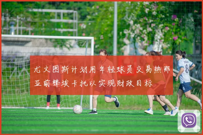 尤文图斯计划用年轻球员交易热那亚前锋埃卡托以实现财政目标