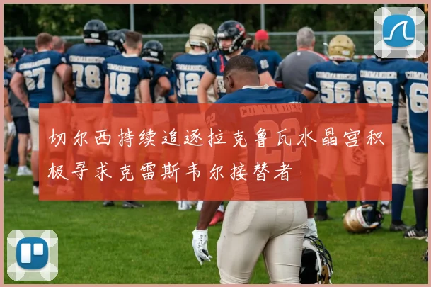 切尔西持续追逐拉克鲁瓦水晶宫积极寻求克雷斯韦尔接替者