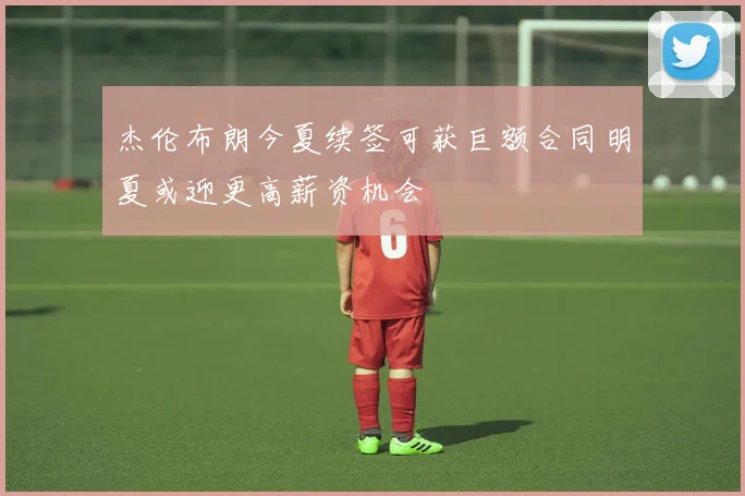 杰伦布朗今夏续签可获巨额合同明夏或迎更高薪资机会