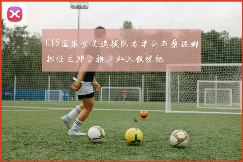U15国家女足选拔队名单公布桑妮娜担任主帅古雅沙加入教练组