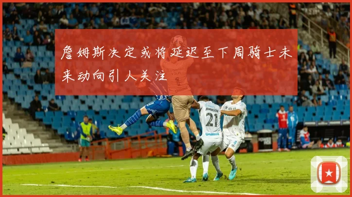 詹姆斯决定或将延迟至下周骑士未来动向引人关注