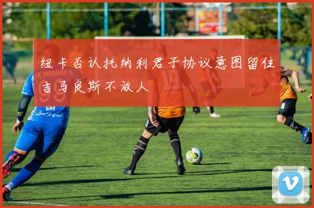 纽卡否认托纳利君子协议意图留住吉马良斯不放人