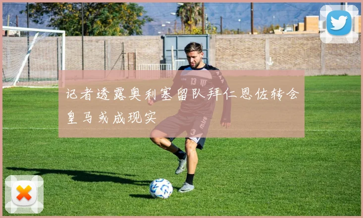 记者透露奥利塞留队拜仁恩佐转会皇马或成现实