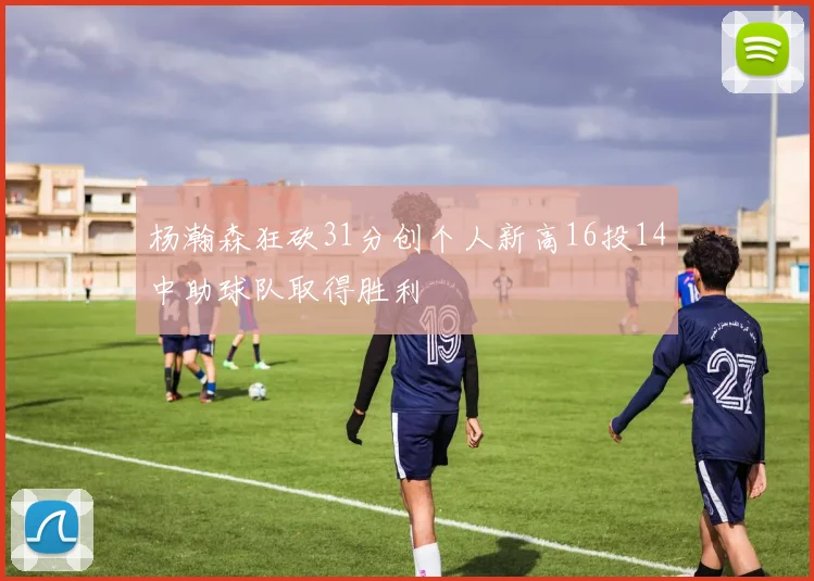 杨瀚森狂砍31分创个人新高16投14中助球队取得胜利