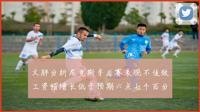 文胖分析尼克斯季后赛表现不佳致工资帽增长低于预期六点七个百分点