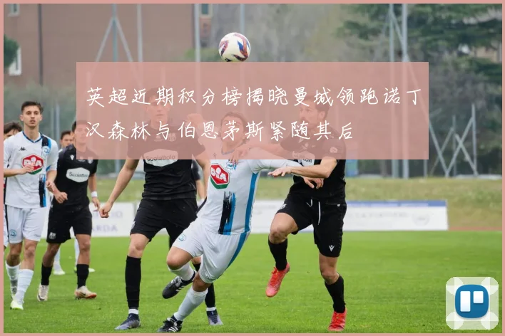 英超近期积分榜揭晓曼城领跑诺丁汉森林与伯恩茅斯紧随其后