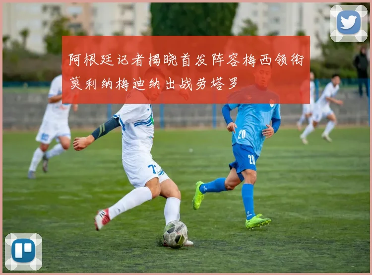 阿根廷记者揭晓首发阵容梅西领衔莫利纳梅迪纳出战劳塔罗