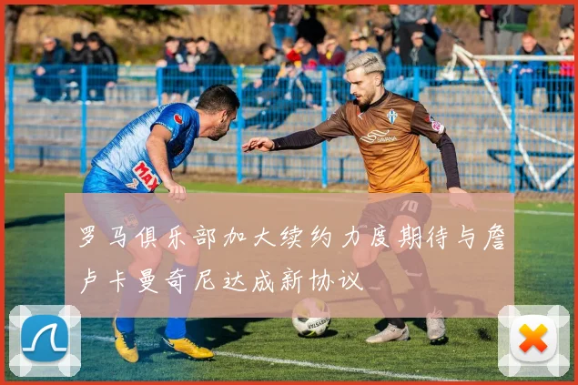 罗马俱乐部加大续约力度期待与詹卢卡曼奇尼达成新协议