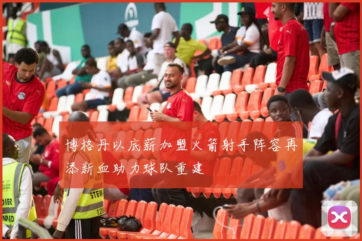 博格丹以底薪加盟火箭射手阵容再添新血助力球队重建
