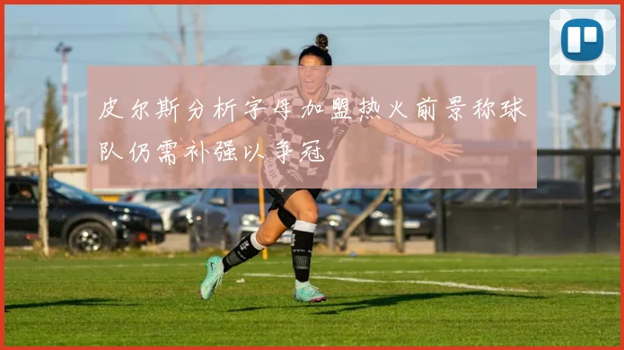 皮尔斯分析字母加盟热火前景称球队仍需补强以争冠