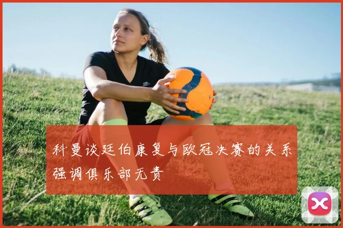 科曼谈廷伯康复与欧冠决赛的关系强调俱乐部无责