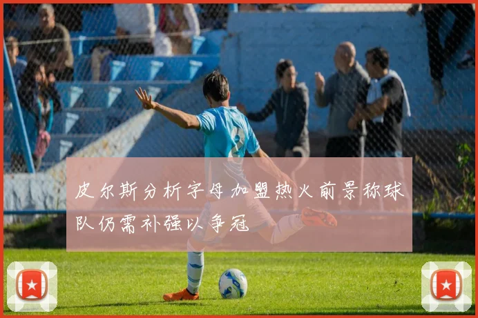 皮尔斯分析字母加盟热火前景称球队仍需补强以争冠