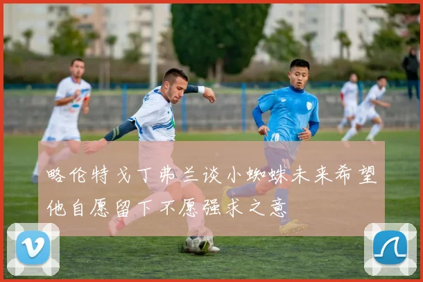 略伦特戈丁弗兰谈小蜘蛛未来希望他自愿留下不愿强求之意