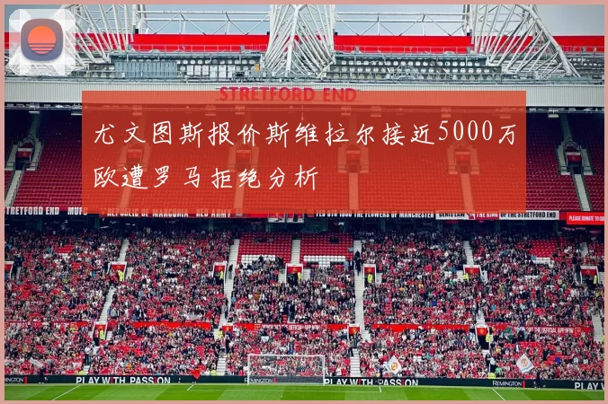 尤文图斯报价斯维拉尔接近5000万欧遭罗马拒绝分析