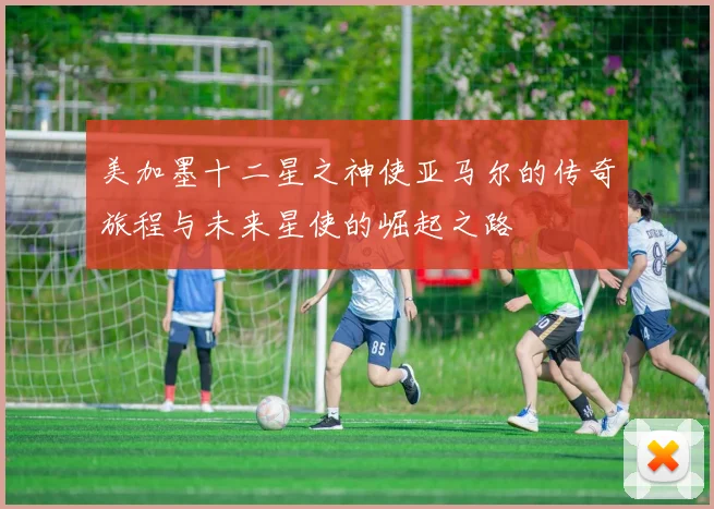 美加墨十二星之神使亚马尔的传奇旅程与未来星使的崛起之路